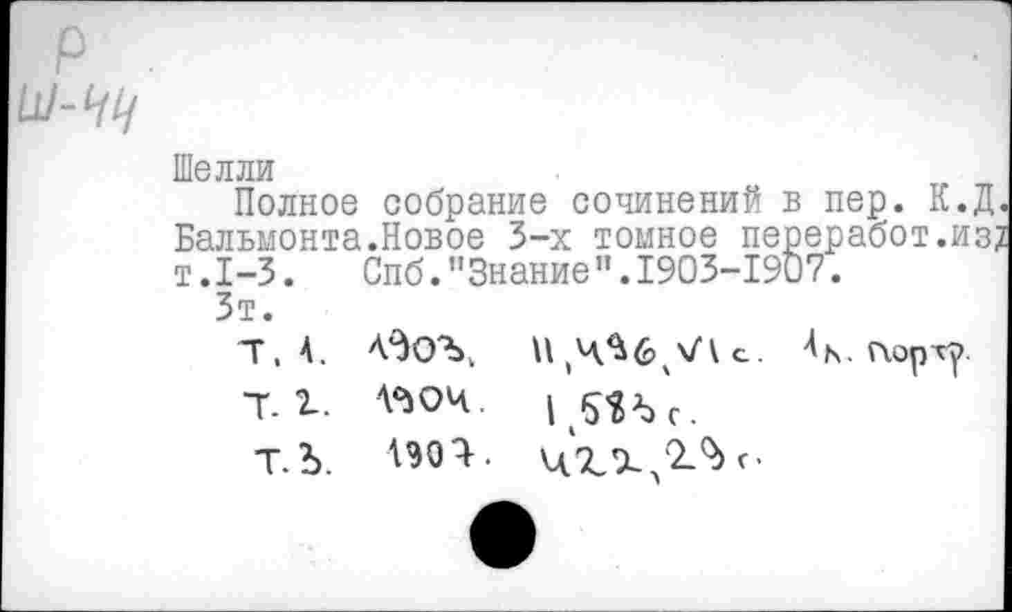 ﻿Шелли
Полное собрание сочинений в пер. К.Д.
Бальмонта.Новое 3-х томное переработ.из; т.1-3. Спб."Знание”.1903-1907.
Зт.
Т. 4.	4К. порту.
7.1. '°>ОЧ.
Т.Ъ. '90^- ЦХХ 2.%г-